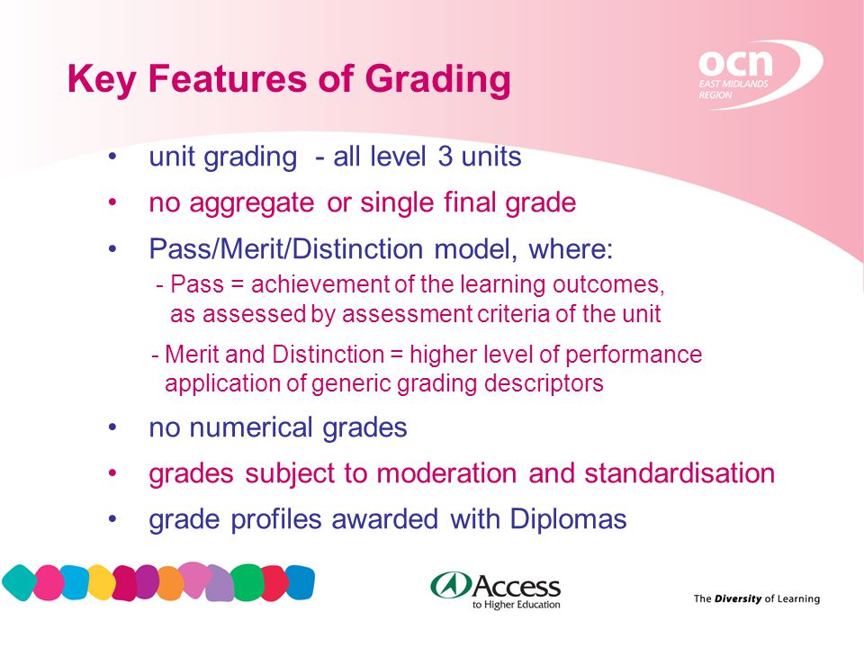 13 Key Features of Grading unit grading - all level 3 units no aggregate or single final grade Pass/Merit/Distinction model, where: - Pass = achievement of the learning outcomes, as assessed by assessment criteria of the unit - Merit and Distinction = higher level of performance application of generic grading descriptors no numerical grades grades subject to moderation and standardisation grade profiles awarded with Diplomas