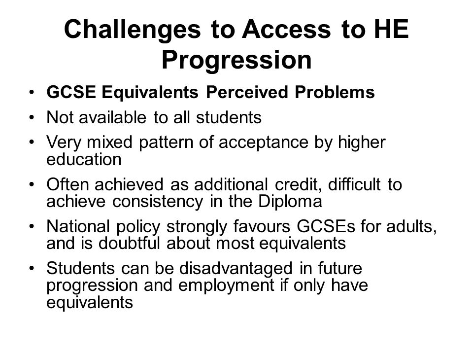 Challenges to Access to HE Progression GCSE Equivalents Perceived Problems Not available to all students Very mixed pattern of acceptance by higher education Often achieved as additional credit, difficult to achieve consistency in the Diploma National policy strongly favours GCSEs for adults, and is doubtful about most equivalents Students can be disadvantaged in future progression and employment if only have equivalents