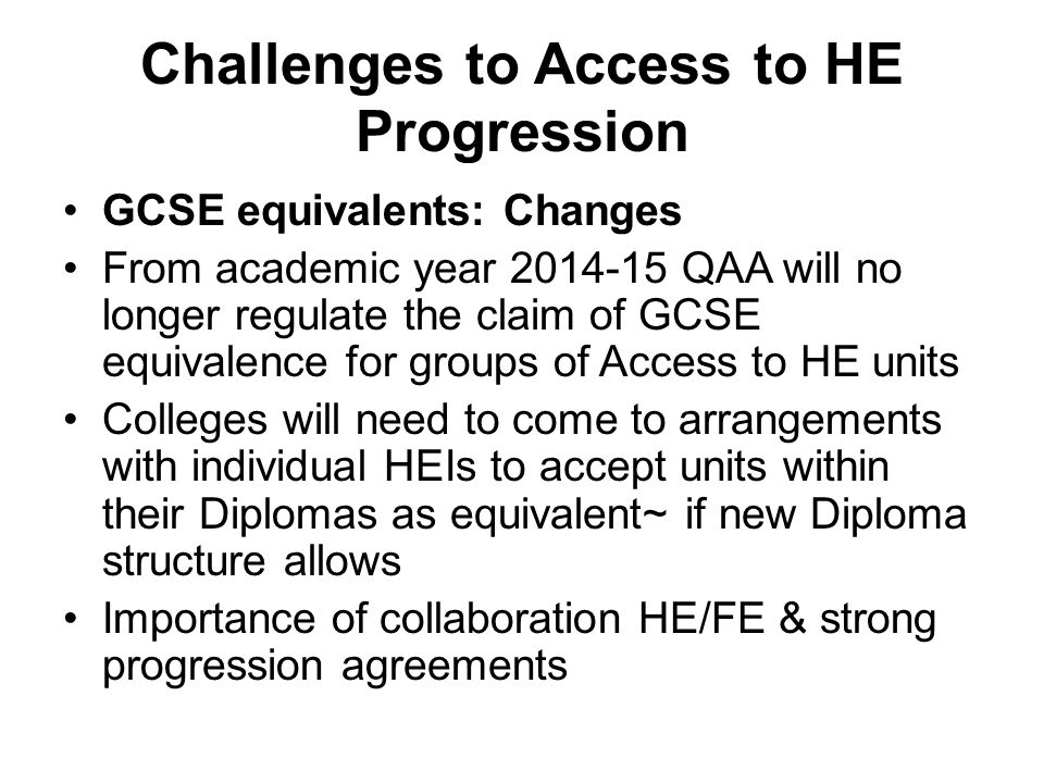 Challenges to Access to HE Progression GCSE equivalents: Changes From academic year QAA will no longer regulate the claim of GCSE equivalence for groups of Access to HE units Colleges will need to come to arrangements with individual HEIs to accept units within their Diplomas as equivalent~ if new Diploma structure allows Importance of collaboration HE/FE & strong progression agreements