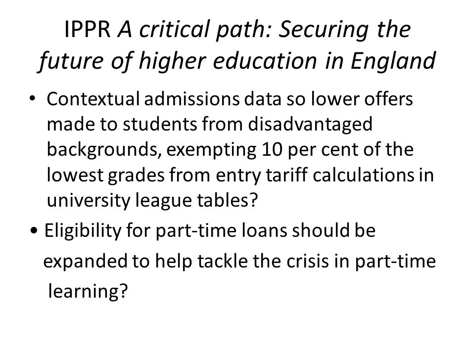 IPPR A critical path: Securing the future of higher education in England Contextual admissions data so lower offers made to students from disadvantaged backgrounds, exempting 10 per cent of the lowest grades from entry tariff calculations in university league tables.