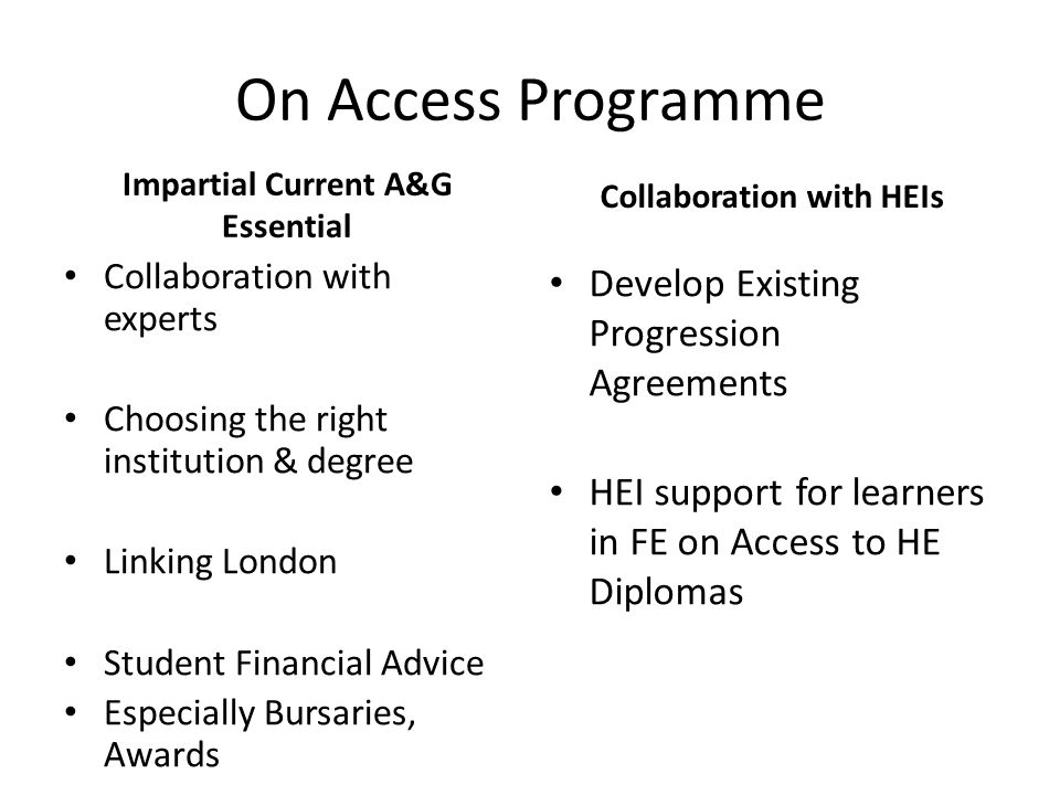 On Access Programme Impartial Current A&G Essential Collaboration with experts Choosing the right institution & degree Linking London Student Financial Advice Especially Bursaries, Awards Collaboration with HEIs Develop Existing Progression Agreements HEI support for learners in FE on Access to HE Diplomas