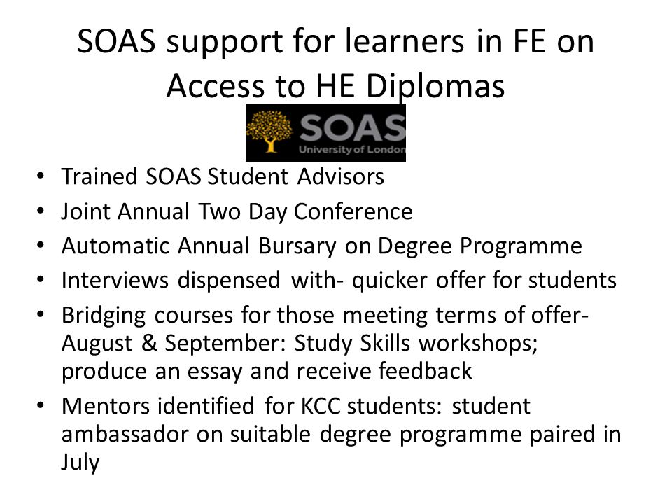 SOAS support for learners in FE on Access to HE Diplomas Trained SOAS Student Advisors Joint Annual Two Day Conference Automatic Annual Bursary on Degree Programme Interviews dispensed with- quicker offer for students Bridging courses for those meeting terms of offer- August & September: Study Skills workshops; produce an essay and receive feedback Mentors identified for KCC students: student ambassador on suitable degree programme paired in July