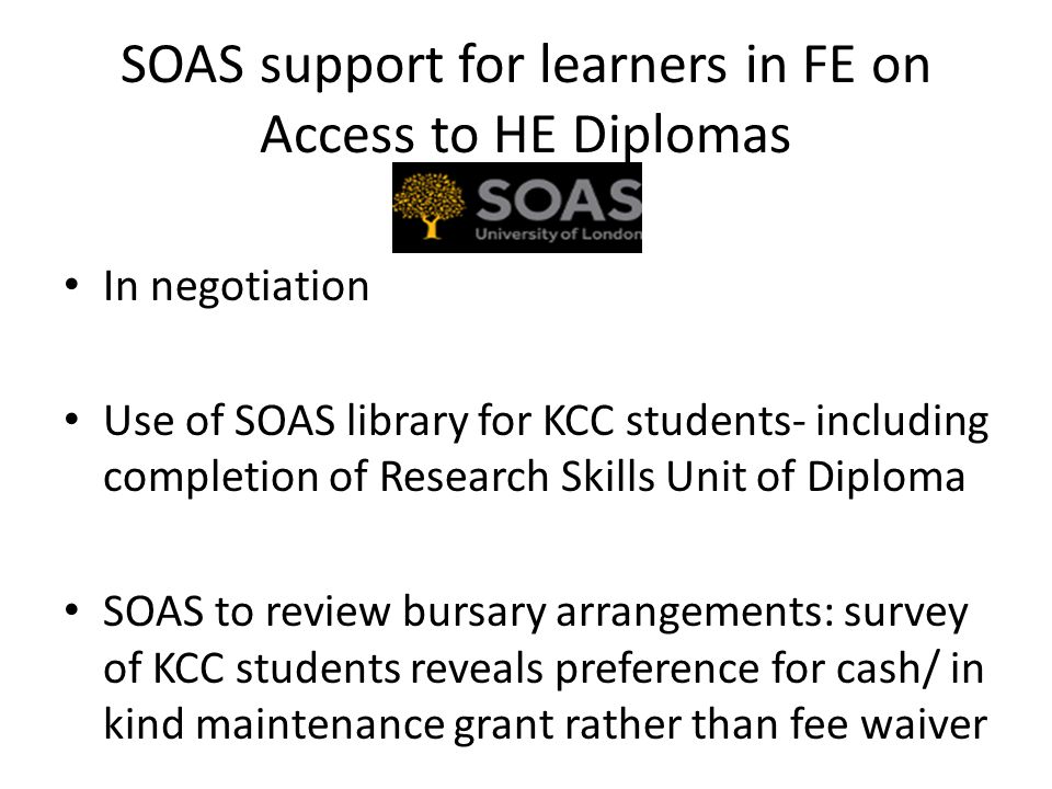 SOAS support for learners in FE on Access to HE Diplomas In negotiation Use of SOAS library for KCC students- including completion of Research Skills Unit of Diploma SOAS to review bursary arrangements: survey of KCC students reveals preference for cash/ in kind maintenance grant rather than fee waiver