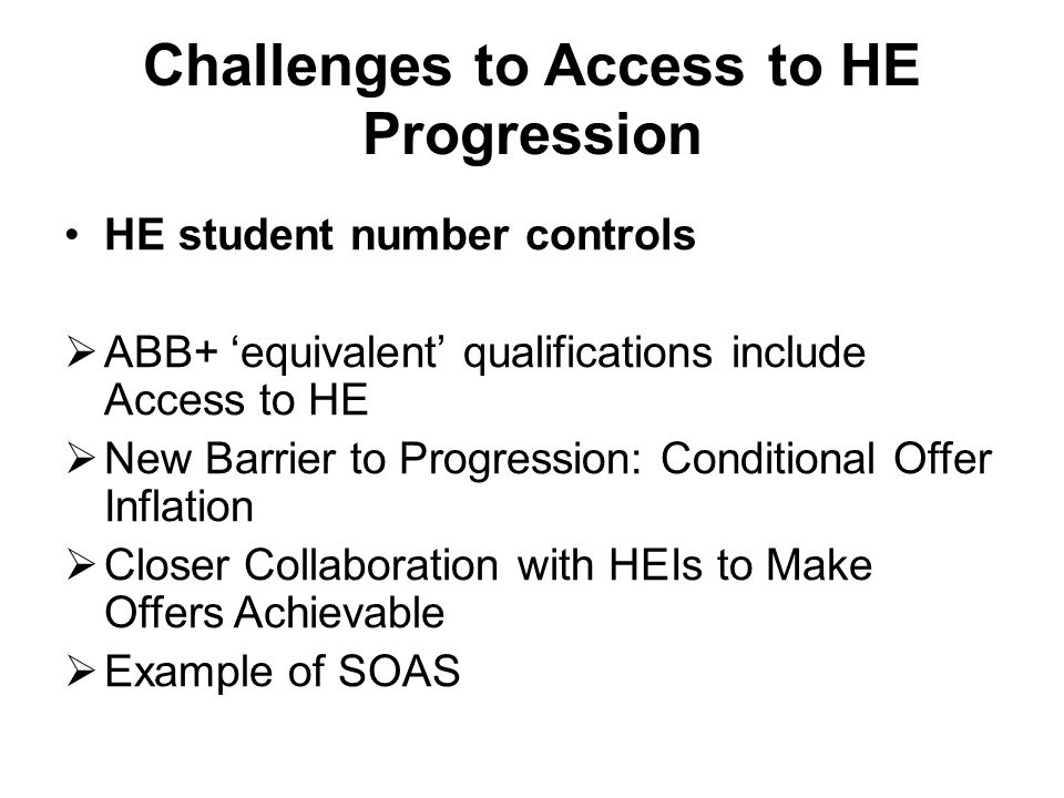 Challenges to Access to HE Progression HE student number controls  ABB+ ‘equivalent’ qualifications include Access to HE  New Barrier to Progression: Conditional Offer Inflation  Closer Collaboration with HEIs to Make Offers Achievable  Example of SOAS