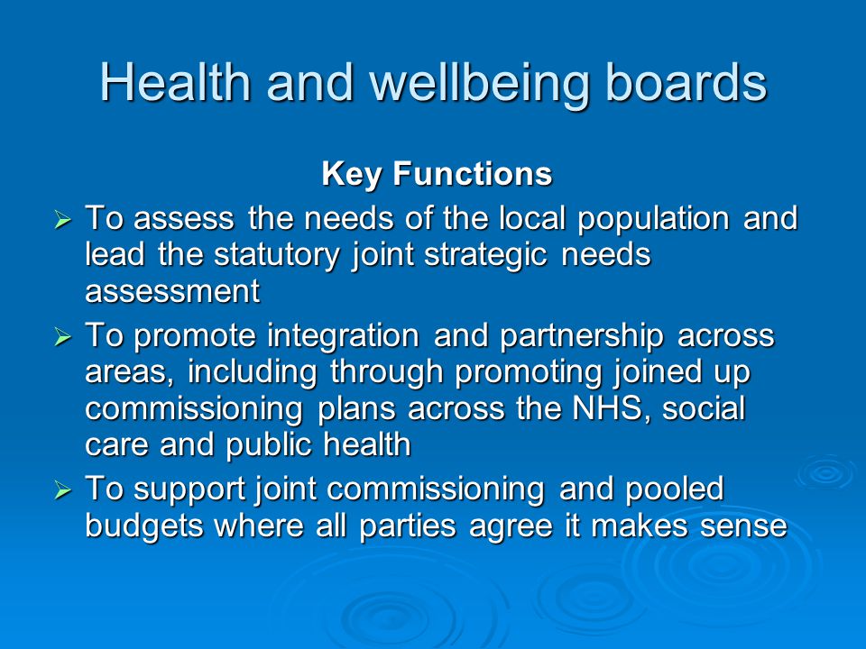 Health and wellbeing boards Key Functions Key Functions  To assess the needs of the local population and lead the statutory joint strategic needs assessment  To promote integration and partnership across areas, including through promoting joined up commissioning plans across the NHS, social care and public health  To support joint commissioning and pooled budgets where all parties agree it makes sense