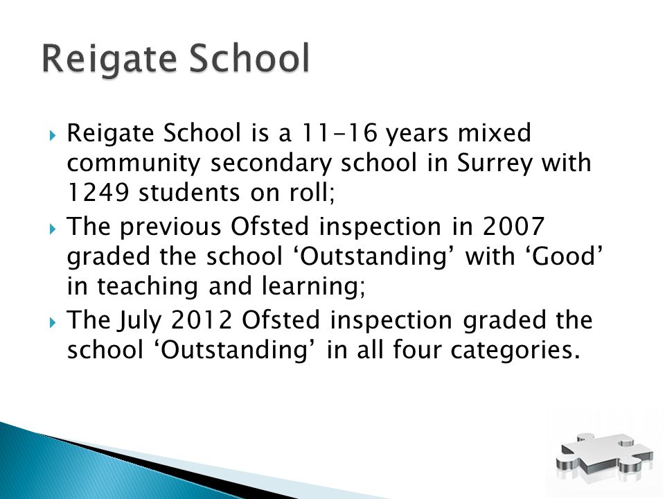  Reigate School is a years mixed community secondary school in Surrey with 1249 students on roll;  The previous Ofsted inspection in 2007 graded the school ‘Outstanding’ with ‘Good’ in teaching and learning;  The July 2012 Ofsted inspection graded the school ‘Outstanding’ in all four categories.