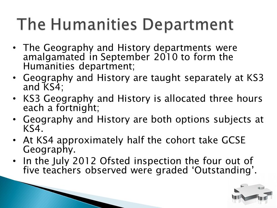 The Geography and History departments were amalgamated in September 2010 to form the Humanities department; Geography and History are taught separately at KS3 and KS4; KS3 Geography and History is allocated three hours each a fortnight; Geography and History are both options subjects at KS4.