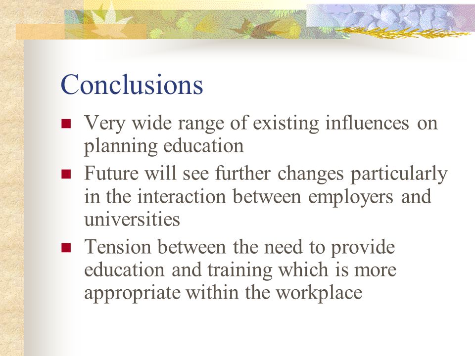 Conclusions Very wide range of existing influences on planning education Future will see further changes particularly in the interaction between employers and universities Tension between the need to provide education and training which is more appropriate within the workplace