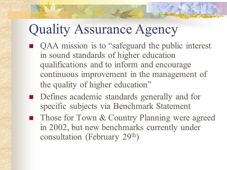 Quality Assurance Agency QAA mission is to safeguard the public interest in sound standards of higher education qualifications and to inform and encourage continuous improvement in the management of the quality of higher education Defines academic standards generally and for specific subjects via Benchmark Statement Those for Town & Country Planning were agreed in 2002, but new benchmarks currently under consultation (February 29 th )