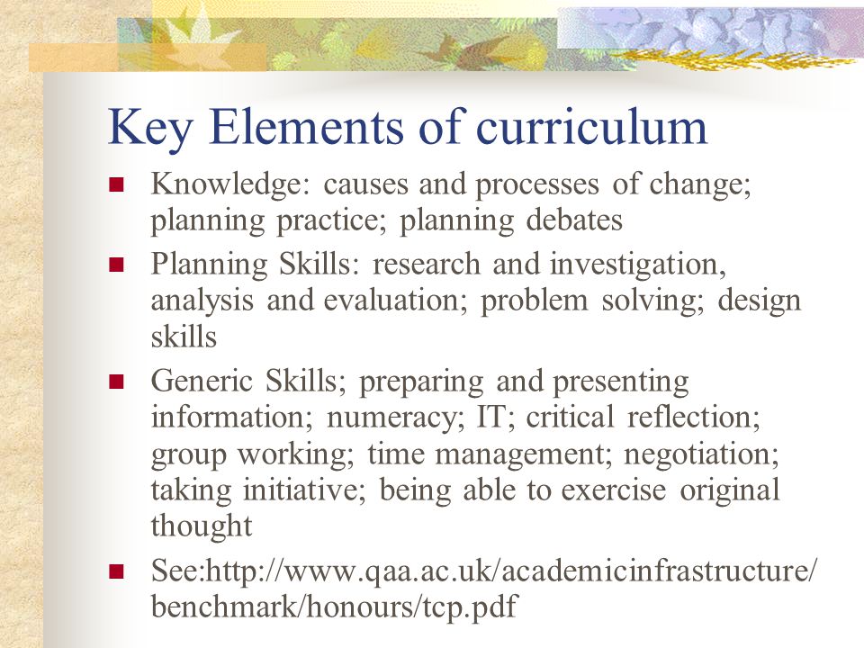 Key Elements of curriculum Knowledge: causes and processes of change; planning practice; planning debates Planning Skills: research and investigation, analysis and evaluation; problem solving; design skills Generic Skills; preparing and presenting information; numeracy; IT; critical reflection; group working; time management; negotiation; taking initiative; being able to exercise original thought See:  benchmark/honours/tcp.pdf