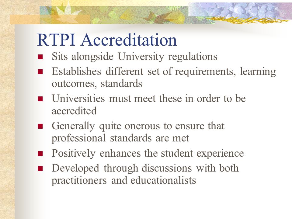 RTPI Accreditation Sits alongside University regulations Establishes different set of requirements, learning outcomes, standards Universities must meet these in order to be accredited Generally quite onerous to ensure that professional standards are met Positively enhances the student experience Developed through discussions with both practitioners and educationalists