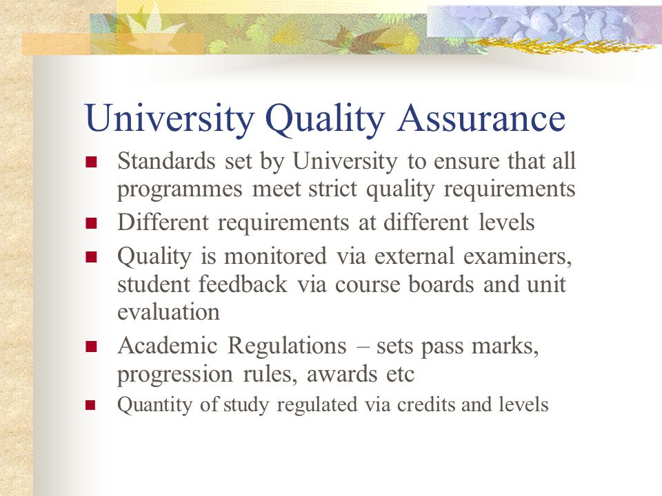 University Quality Assurance Standards set by University to ensure that all programmes meet strict quality requirements Different requirements at different levels Quality is monitored via external examiners, student feedback via course boards and unit evaluation Academic Regulations – sets pass marks, progression rules, awards etc Quantity of study regulated via credits and levels