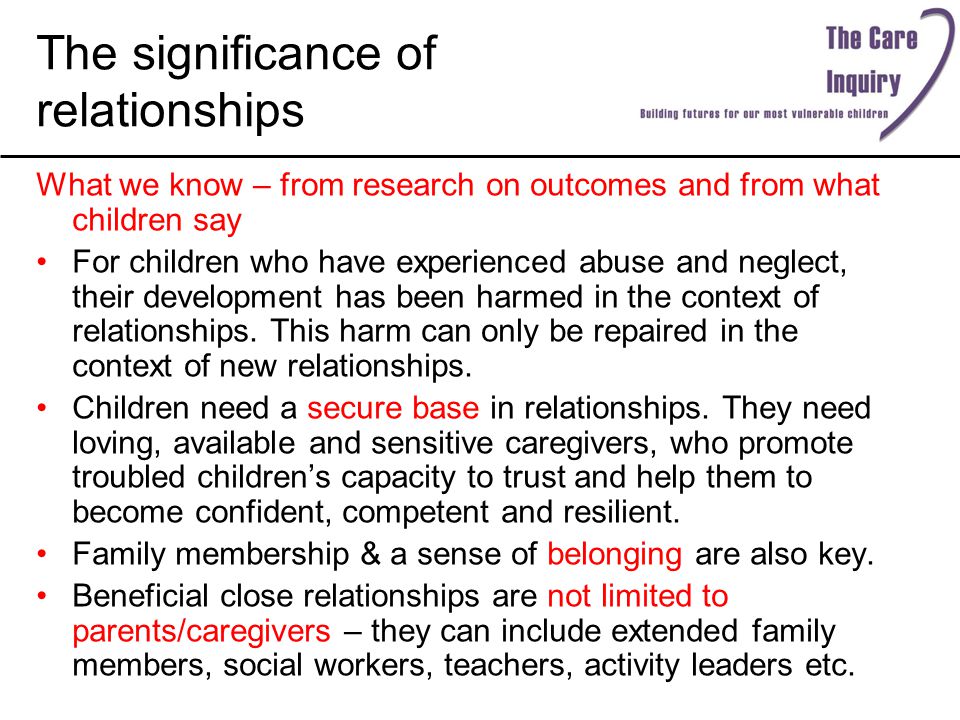 The significance of relationships What we know – from research on outcomes and from what children say For children who have experienced abuse and neglect, their development has been harmed in the context of relationships.