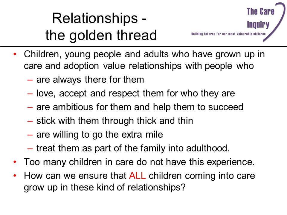 Relationships - the golden thread Children, young people and adults who have grown up in care and adoption value relationships with people who –are always there for them –love, accept and respect them for who they are –are ambitious for them and help them to succeed –stick with them through thick and thin –are willing to go the extra mile –treat them as part of the family into adulthood.