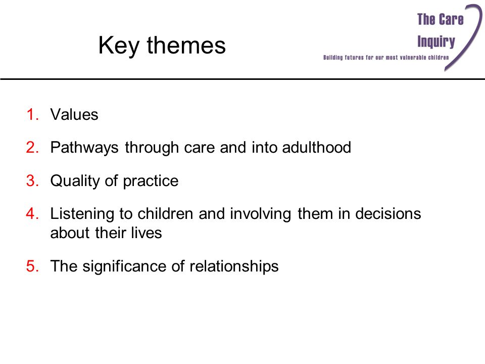 Key themes 1.Values 2.Pathways through care and into adulthood 3.Quality of practice 4.Listening to children and involving them in decisions about their lives 5.The significance of relationships