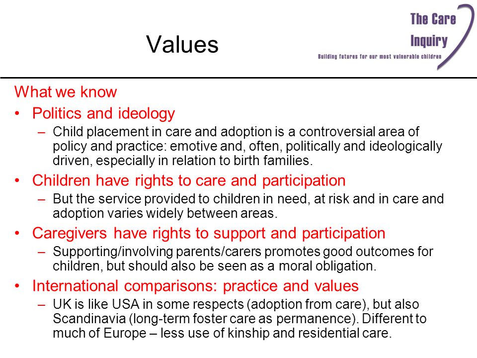 Values What we know Politics and ideology –Child placement in care and adoption is a controversial area of policy and practice: emotive and, often, politically and ideologically driven, especially in relation to birth families.