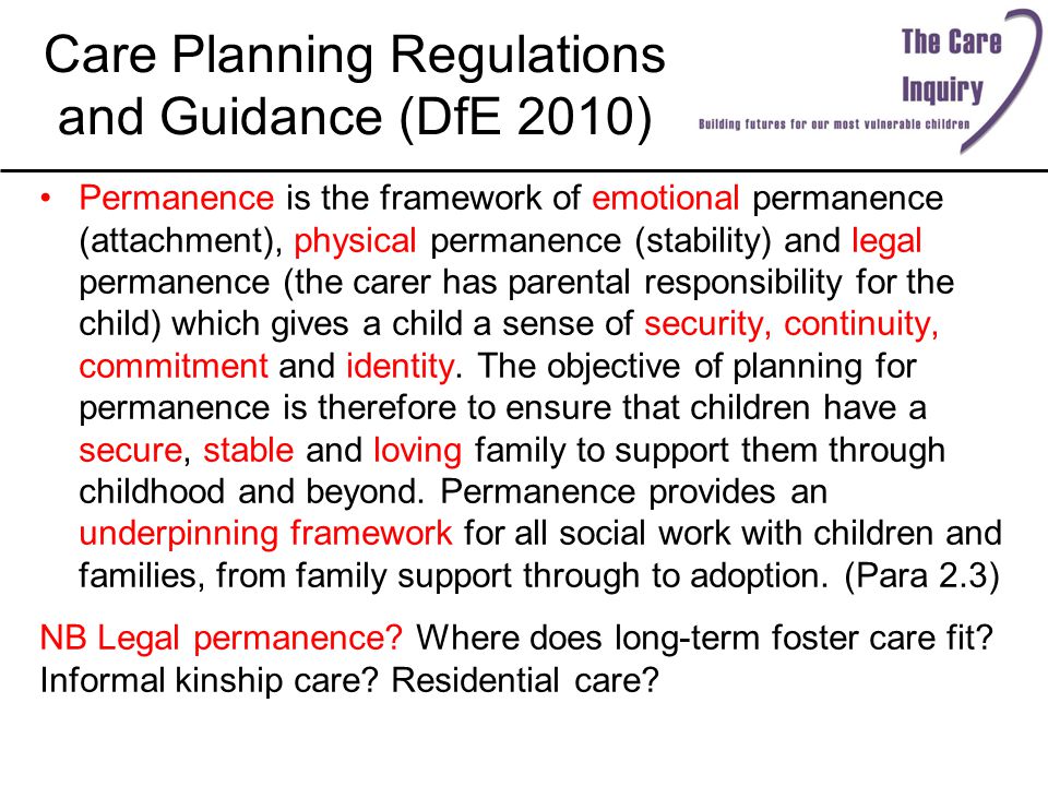 Care Planning Regulations and Guidance (DfE 2010) Permanence is the framework of emotional permanence (attachment), physical permanence (stability) and legal permanence (the carer has parental responsibility for the child) which gives a child a sense of security, continuity, commitment and identity.