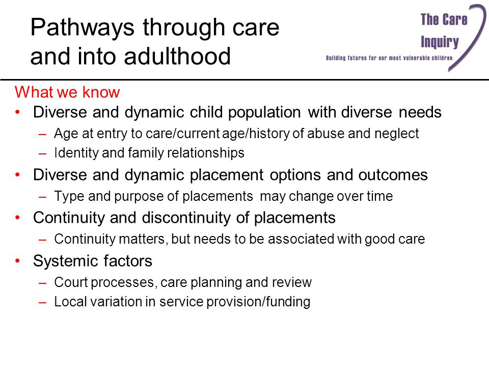 Pathways through care and into adulthood What we know Diverse and dynamic child population with diverse needs –Age at entry to care/current age/history of abuse and neglect –Identity and family relationships Diverse and dynamic placement options and outcomes –Type and purpose of placements may change over time Continuity and discontinuity of placements –Continuity matters, but needs to be associated with good care Systemic factors –Court processes, care planning and review –Local variation in service provision/funding