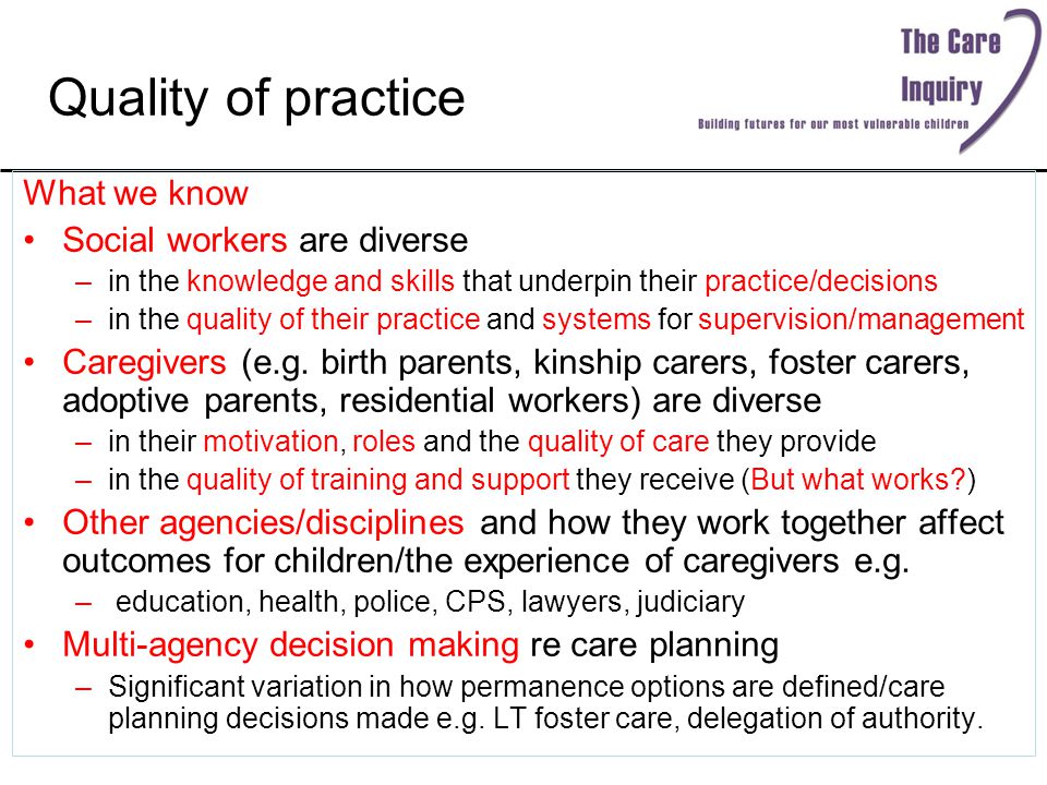 Quality of practice What we know Social workers are diverse –in the knowledge and skills that underpin their practice/decisions –in the quality of their practice and systems for supervision/management Caregivers (e.g.