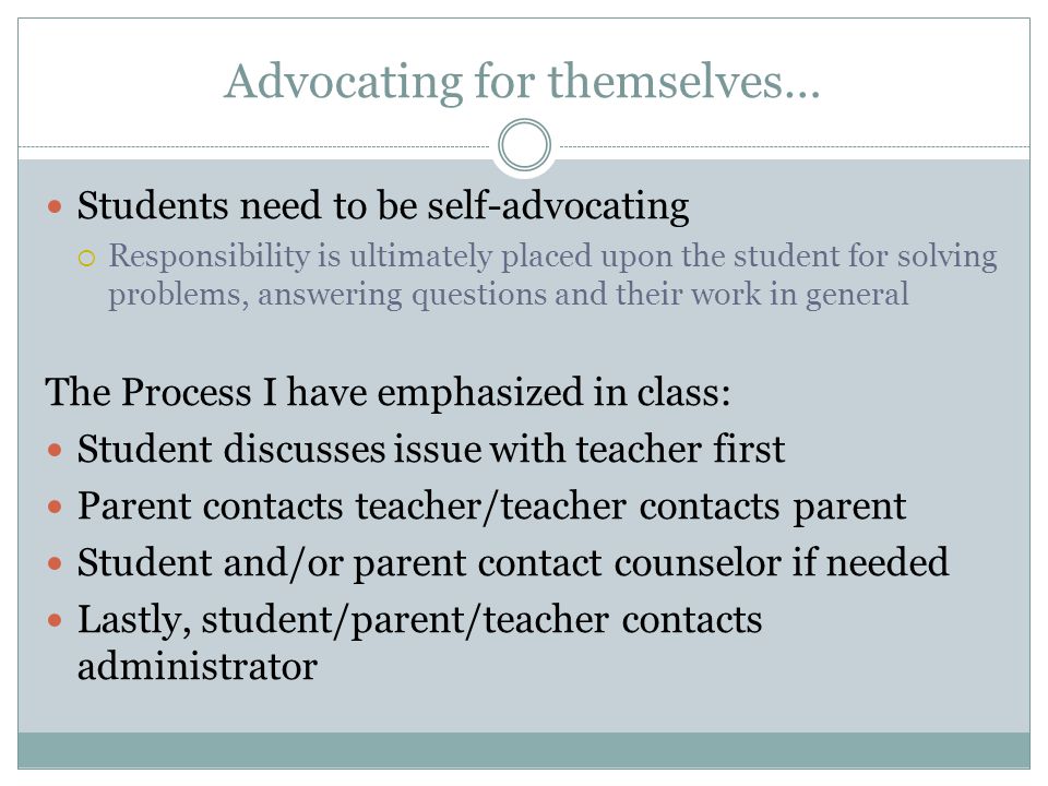 Advocating for themselves… Students need to be self-advocating  Responsibility is ultimately placed upon the student for solving problems, answering questions and their work in general The Process I have emphasized in class: Student discusses issue with teacher first Parent contacts teacher/teacher contacts parent Student and/or parent contact counselor if needed Lastly, student/parent/teacher contacts administrator