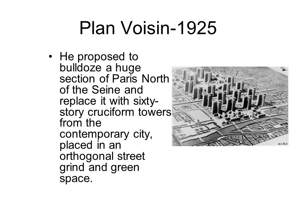 Plan Voisin-1925 He proposed to bulldoze a huge section of Paris North of the Seine and replace it with sixty- story cruciform towers from the contemporary city, placed in an orthogonal street grind and green space.