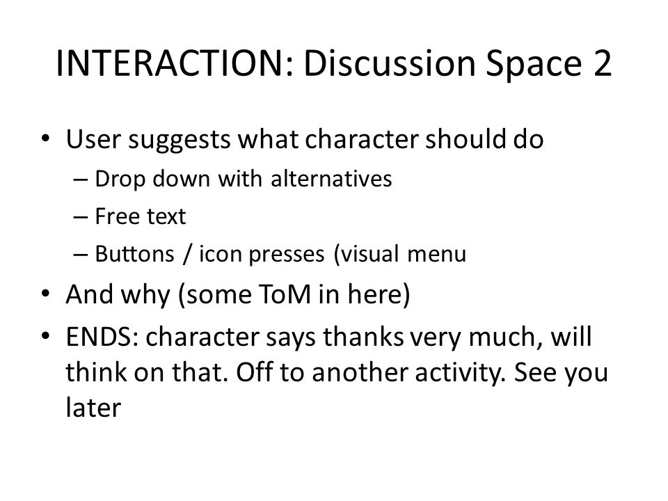 INTERACTION: Discussion Space 2 User suggests what character should do – Drop down with alternatives – Free text – Buttons / icon presses (visual menu And why (some ToM in here) ENDS: character says thanks very much, will think on that.