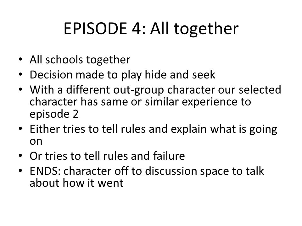 EPISODE 4: All together All schools together Decision made to play hide and seek With a different out-group character our selected character has same or similar experience to episode 2 Either tries to tell rules and explain what is going on Or tries to tell rules and failure ENDS: character off to discussion space to talk about how it went