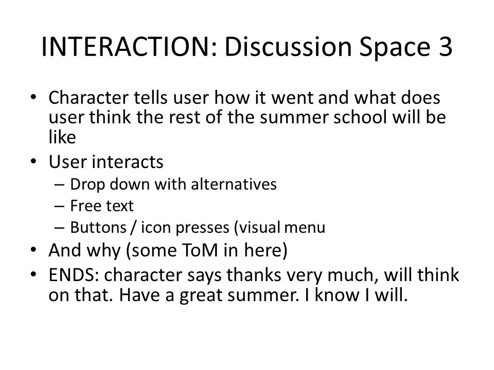 INTERACTION: Discussion Space 3 Character tells user how it went and what does user think the rest of the summer school will be like User interacts – Drop down with alternatives – Free text – Buttons / icon presses (visual menu And why (some ToM in here) ENDS: character says thanks very much, will think on that.