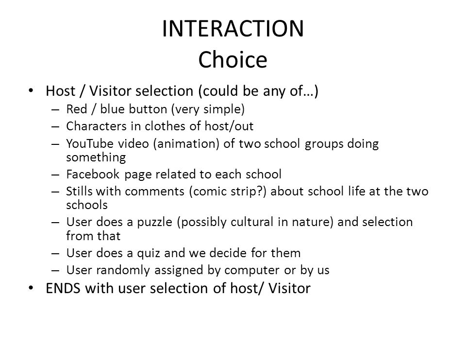 INTERACTION Choice Host / Visitor selection (could be any of…) – Red / blue button (very simple) – Characters in clothes of host/out – YouTube video (animation) of two school groups doing something – Facebook page related to each school – Stills with comments (comic strip ) about school life at the two schools – User does a puzzle (possibly cultural in nature) and selection from that – User does a quiz and we decide for them – User randomly assigned by computer or by us ENDS with user selection of host/ Visitor