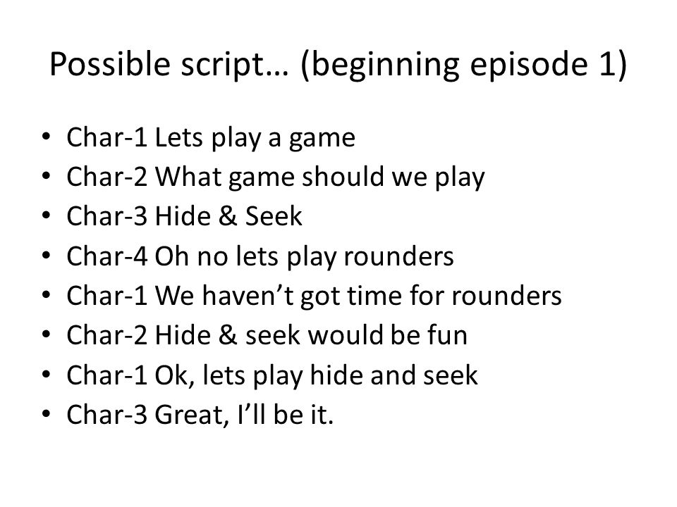 Possible script… (beginning episode 1) Char-1 Lets play a game Char-2 What game should we play Char-3 Hide & Seek Char-4 Oh no lets play rounders Char-1 We haven’t got time for rounders Char-2 Hide & seek would be fun Char-1 Ok, lets play hide and seek Char-3 Great, I’ll be it.