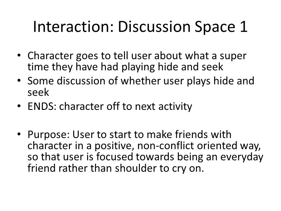 Interaction: Discussion Space 1 Character goes to tell user about what a super time they have had playing hide and seek Some discussion of whether user plays hide and seek ENDS: character off to next activity Purpose: User to start to make friends with character in a positive, non-conflict oriented way, so that user is focused towards being an everyday friend rather than shoulder to cry on.