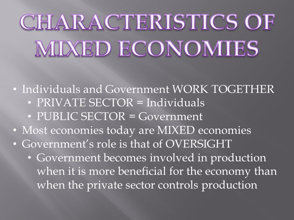 Individuals and Government WORK TOGETHER PRIVATE SECTOR = Individuals PUBLIC SECTOR = Government Most economies today are MIXED economies Government’s role is that of OVERSIGHT Government becomes involved in production when it is more beneficial for the economy than when the private sector controls production