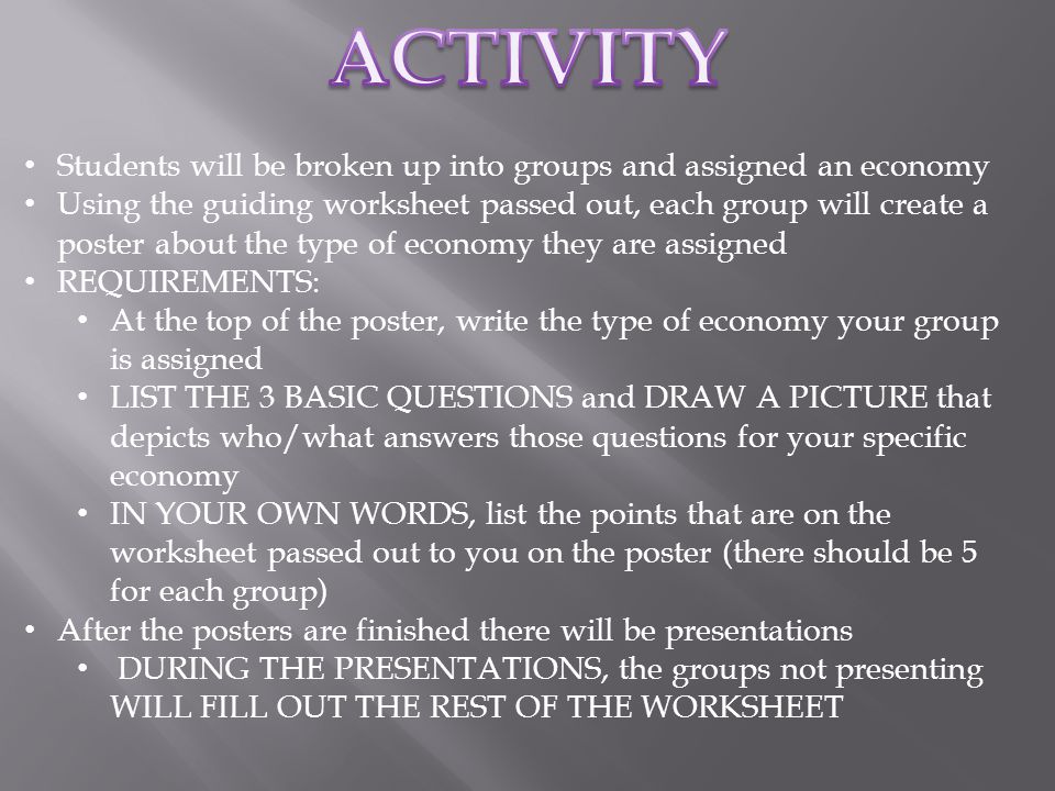 Students will be broken up into groups and assigned an economy Using the guiding worksheet passed out, each group will create a poster about the type of economy they are assigned REQUIREMENTS: At the top of the poster, write the type of economy your group is assigned LIST THE 3 BASIC QUESTIONS and DRAW A PICTURE that depicts who/what answers those questions for your specific economy IN YOUR OWN WORDS, list the points that are on the worksheet passed out to you on the poster (there should be 5 for each group) After the posters are finished there will be presentations DURING THE PRESENTATIONS, the groups not presenting WILL FILL OUT THE REST OF THE WORKSHEET