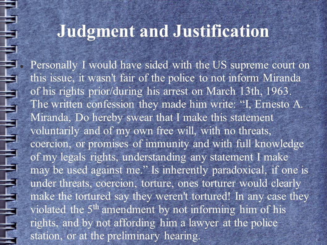 Judgment and Justification Personally I would have sided with the US supreme court on this issue, it wasn t fair of the police to not inform Miranda of his rights prior/during his arrest on March 13th, 1963.