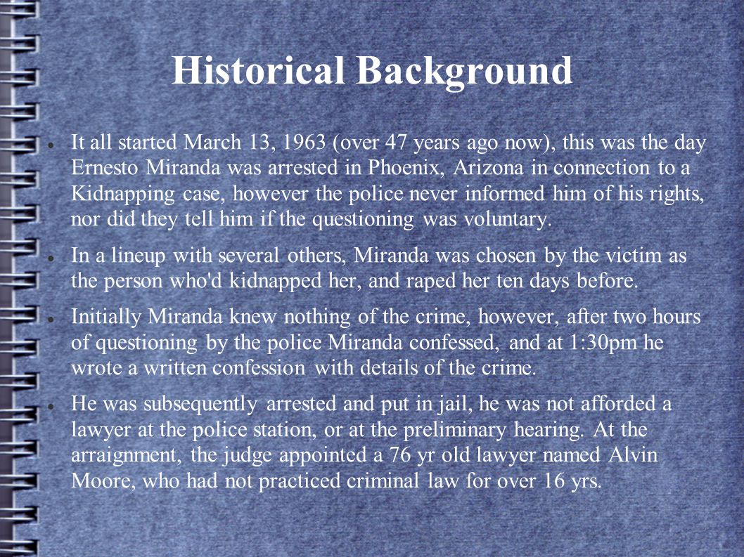 Historical Background It all started March 13, 1963 (over 47 years ago now), this was the day Ernesto Miranda was arrested in Phoenix, Arizona in connection to a Kidnapping case, however the police never informed him of his rights, nor did they tell him if the questioning was voluntary.