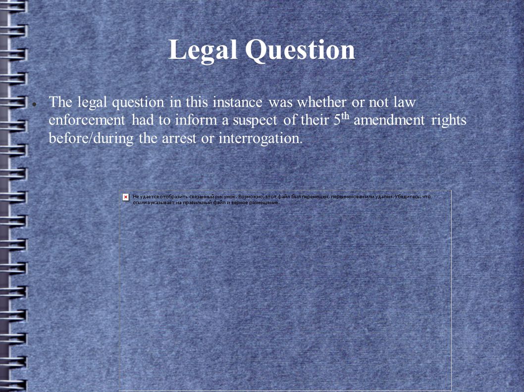 Legal Question The legal question in this instance was whether or not law enforcement had to inform a suspect of their 5 th amendment rights before/during the arrest or interrogation.
