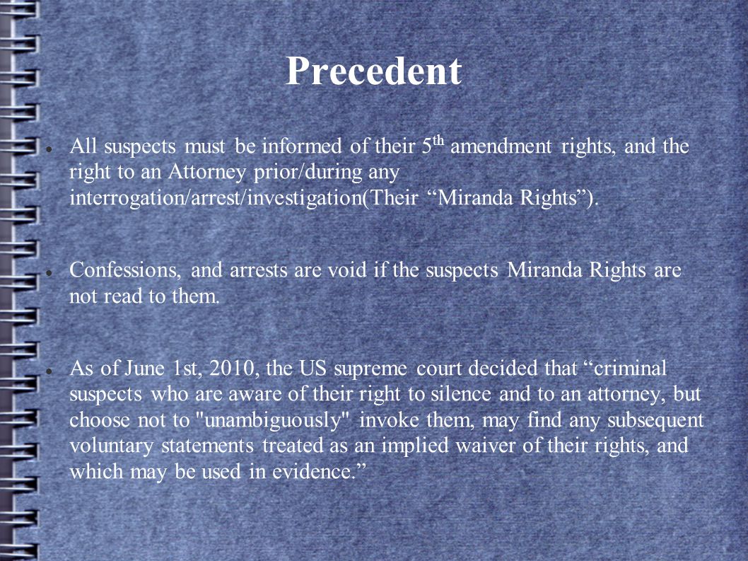 Precedent All suspects must be informed of their 5 th amendment rights, and the right to an Attorney prior/during any interrogation/arrest/investigation(Their Miranda Rights ).