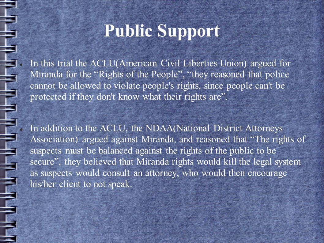 Public Support In this trial the ACLU(American Civil Liberties Union) argued for Miranda for the Rights of the People , they reasoned that police cannot be allowed to violate people s rights, since people can t be protected if they don t know what their rights are .