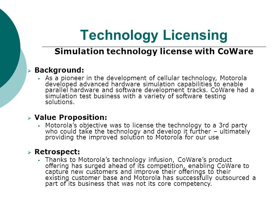 Technology Licensing Simulation technology license with CoWare  Background:  As a pioneer in the development of cellular technology, Motorola developed advanced hardware simulation capabilities to enable parallel hardware and software development tracks.