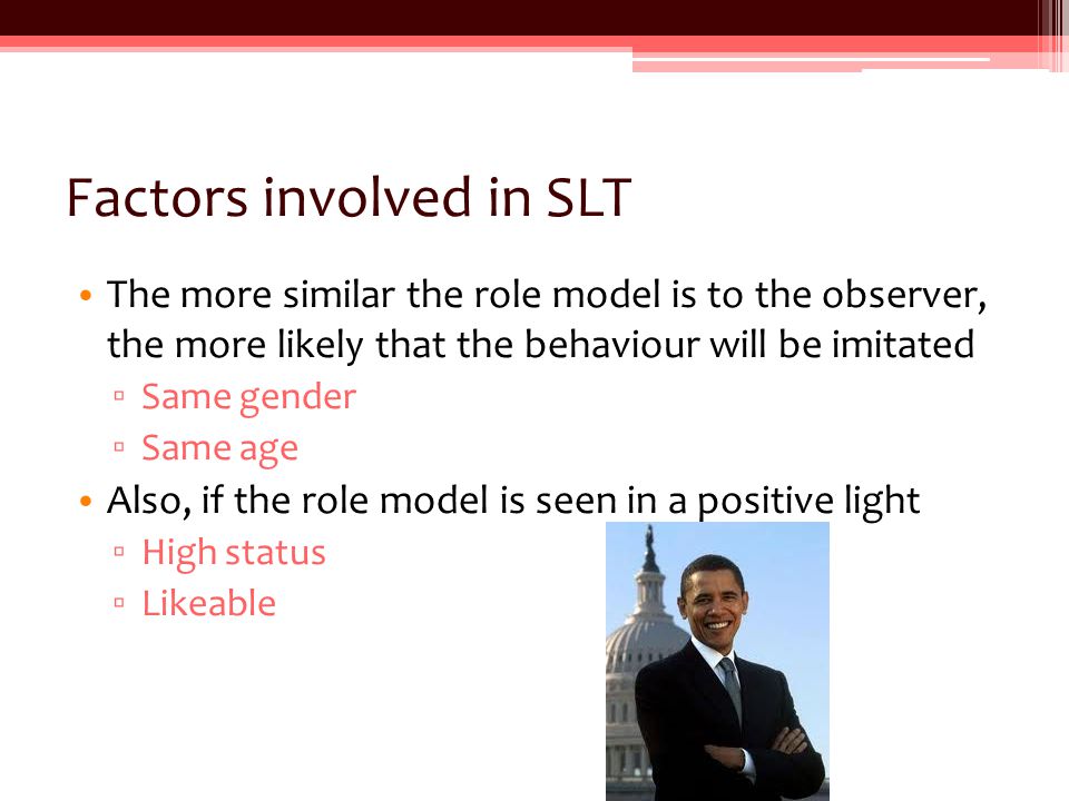 Factors involved in SLT The more similar the role model is to the observer, the more likely that the behaviour will be imitated ▫ Same gender ▫ Same age Also, if the role model is seen in a positive light ▫ High status ▫ Likeable