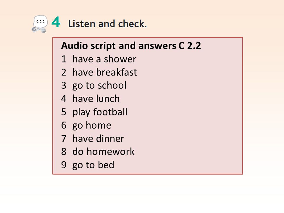 Audio script and answers C have a shower 2 have breakfast 3 go to school 4 have lunch 5 play football 6 go home 7 have dinner 8 do homework 9 go to bed C 2.2