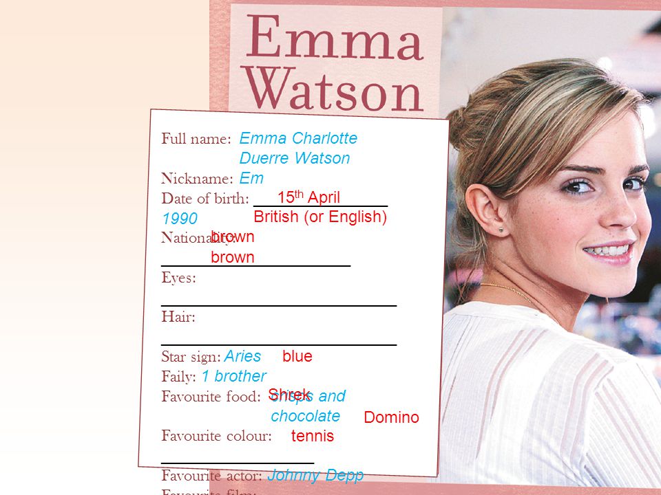 Full name: Emma Charlotte Duerre Watson Nickname: Em Date of birth: _______________ 1990 Nationality: _____________________ Eyes: __________________________ Hair: __________________________ Star sign: Aries Faily: 1 brother Favourite food: crisps and chocolate Favourite colour: _________________ Favourite actor: Johnny Depp Favourite film: ___________________ Pets: two cats, Bubbles and _______ Hobbies: hockey, ________________ dancing and skiing tennis 15 th April British (or English) brown blue Shrek Domino