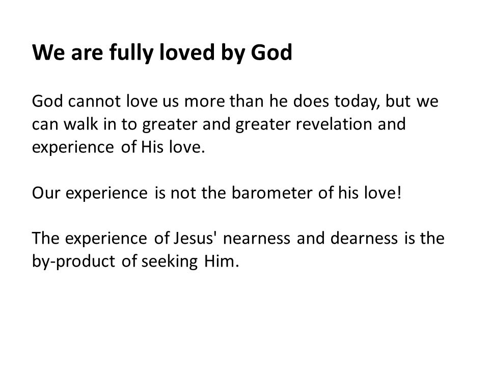We are fully loved by God God cannot love us more than he does today, but we can walk in to greater and greater revelation and experience of His love.