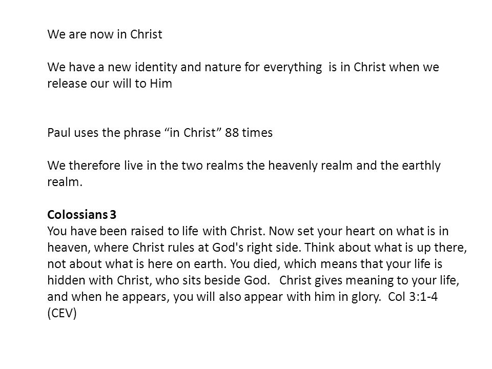We are now in Christ We have a new identity and nature for everything is in Christ when we release our will to Him Paul uses the phrase in Christ 88 times We therefore live in the two realms the heavenly realm and the earthly realm.