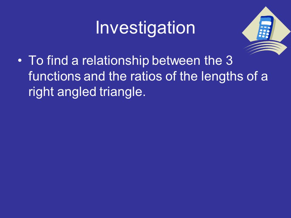 Investigation To find a relationship between the 3 functions and the ratios of the lengths of a right angled triangle.
