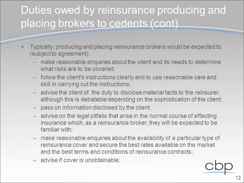 Duties owed by reinsurance producing and placing brokers to cedents (cont)  Typically, producing and placing reinsurance brokers would be expected to (subject to agreement): –make reasonable enquiries about the client and its needs to determine what risks are to be covered; –follow the client s instructions clearly and to use reasonable care and skill in carrying out the instructions; –advise the client of the duty to disclose material facts to the reinsurer, although this is debatable depending on the sophistication of the client; –pass on information disclosed by the client; –advise on the legal pitfalls that arise in the normal course of effecting insurance which, as a reinsurance broker, they will be expected to be familiar with; –make reasonable enquiries about the availability of a particular type of reinsurance cover and secure the best rates available on the market and the best terms and conditions of reinsurance contracts; –advise if cover is unobtainable; 12