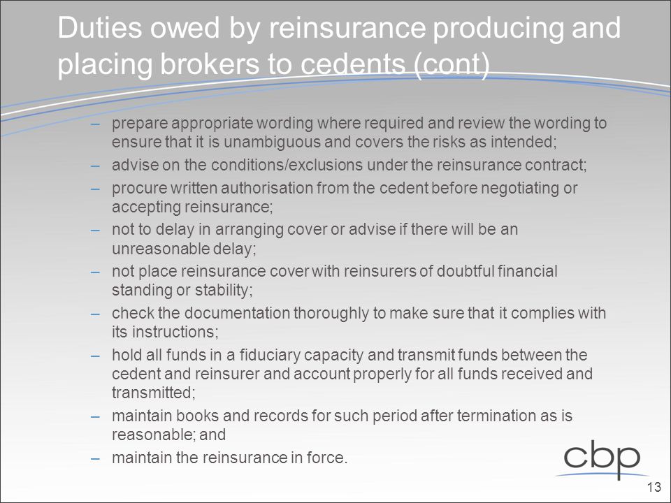Duties owed by reinsurance producing and placing brokers to cedents (cont) –prepare appropriate wording where required and review the wording to ensure that it is unam­biguous and covers the risks as intended; –advise on the conditions/exclusions under the reinsurance contract; –procure written authorisation from the cedent before negotiating or accepting reinsurance; –not to delay in arranging cover or advise if there will be an unreasonable delay; –not place reinsurance cover with reinsurers of doubtful financial standing or stability; –check the documentation thoroughly to make sure that it complies with its instructions; –hold all funds in a fiduciary capacity and transmit funds between the cedent and reinsurer and account properly for all funds received and transmitted; –maintain books and records for such period after termination as is reasonable; and –maintain the reinsurance in force.