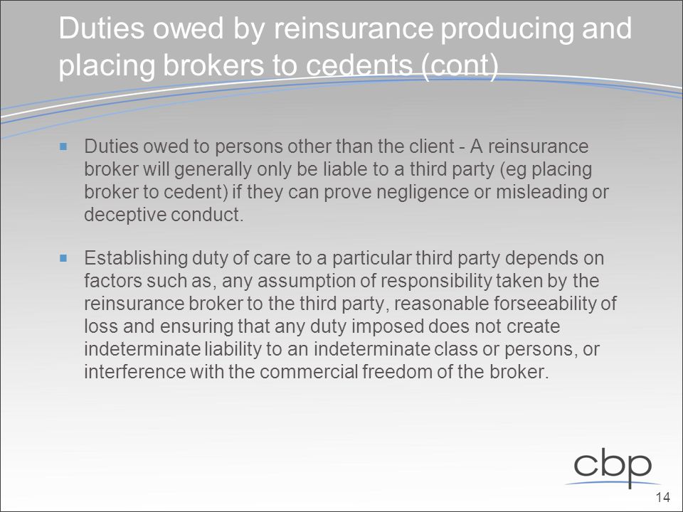 Duties owed by reinsurance producing and placing brokers to cedents (cont)  Duties owed to persons other than the client - A reinsurance broker will generally only be liable to a third party (eg placing broker to cedent) if they can prove negligence or misleading or deceptive conduct.