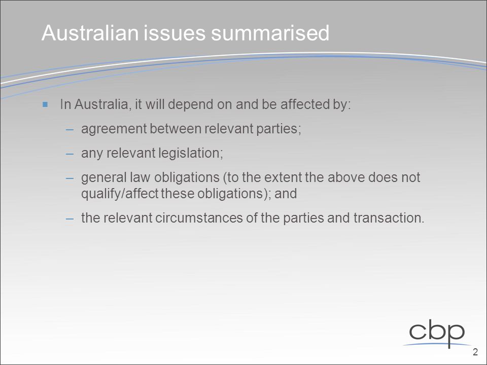 Australian issues summarised  In Australia, it will depend on and be affected by: –agreement between relevant parties; –any relevant legislation; –general law obligations (to the extent the above does not qualify/affect these obligations); and –the relevant circumstances of the parties and transaction.