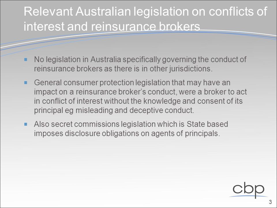 Relevant Australian legislation on conflicts of interest and reinsurance brokers  No legislation in Australia specifically governing the conduct of reinsurance brokers as there is in other jurisdictions.